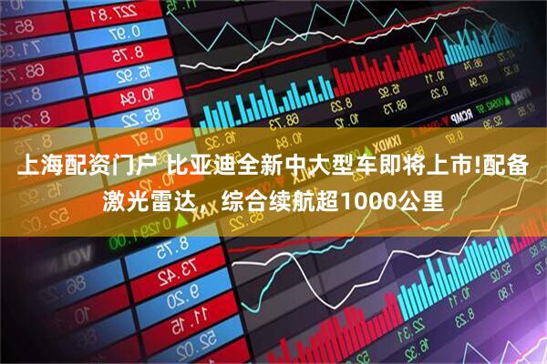 上海配资门户 比亚迪全新中大型车即将上市!配备激光雷达，综合续航超1000公里