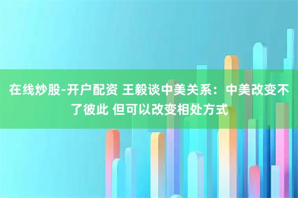 在线炒股-开户配资 王毅谈中美关系：中美改变不了彼此 但可以改变相处方式
