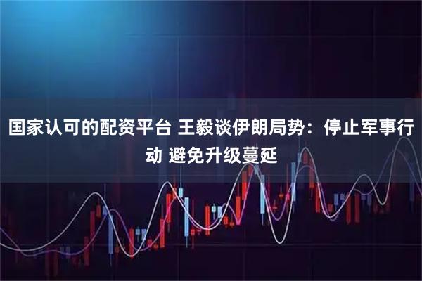 国家认可的配资平台 王毅谈伊朗局势：停止军事行动 避免升级蔓延