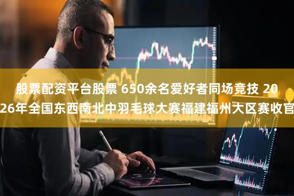 股票配资平台股票 650余名爱好者同场竞技 2026年全国东西南北中羽毛球大赛福建福州大区赛收官