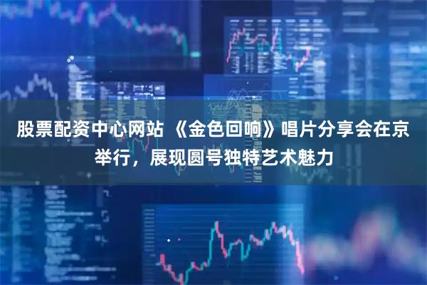 股票配资中心网站 《金色回响》唱片分享会在京举行，展现圆号独特艺术魅力
