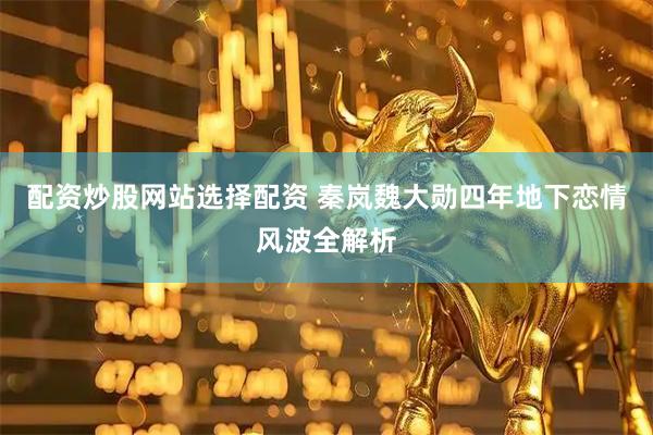 配资炒股网站选择配资 秦岚魏大勋四年地下恋情风波全解析