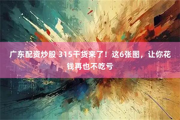 广东配资炒股 315干货来了！这6张图，让你花钱再也不吃亏