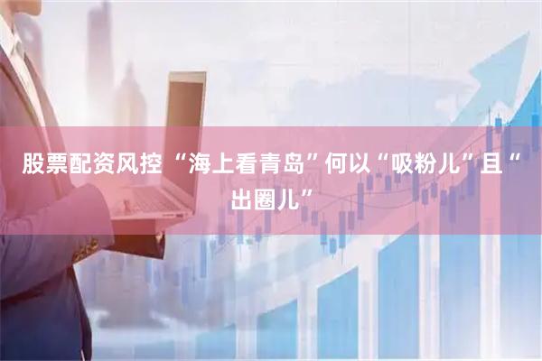 股票配资风控 “海上看青岛”何以“吸粉儿”且“出圈儿”