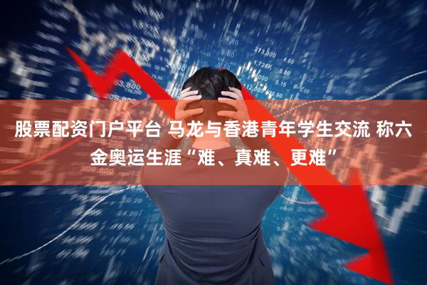 股票配资门户平台 马龙与香港青年学生交流 称六金奥运生涯“难、真难、更难”
