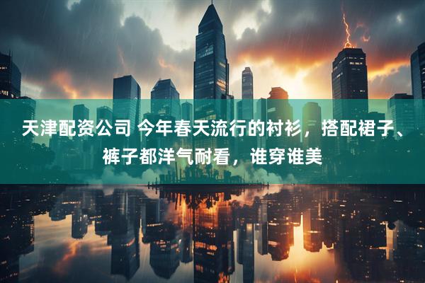 天津配资公司 今年春天流行的衬衫，搭配裙子、裤子都洋气耐看，谁穿谁美