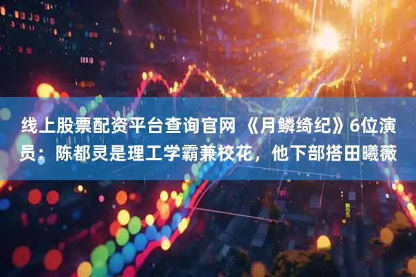 线上股票配资平台查询官网 《月鳞绮纪》6位演员：陈都灵是理工学霸兼校花，他下部搭田曦薇