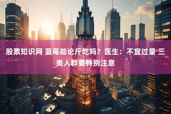 股票知识网 蓝莓能论斤吃吗？医生：不宜过量 三类人群要特别注意