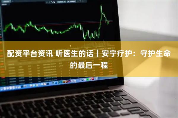 配资平台资讯 听医生的话｜安宁疗护：守护生命的最后一程