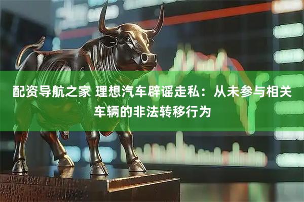 配资导航之家 理想汽车辟谣走私：从未参与相关车辆的非法转移行为