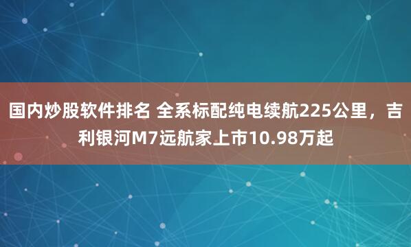 国内炒股软件排名 全系标配纯电续航225公里，吉利银河M7远航家上市10.98万起